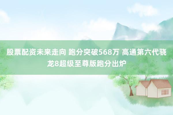 股票配资未来走向 跑分突破568万 高通第六代骁龙8超级至尊版跑分出炉