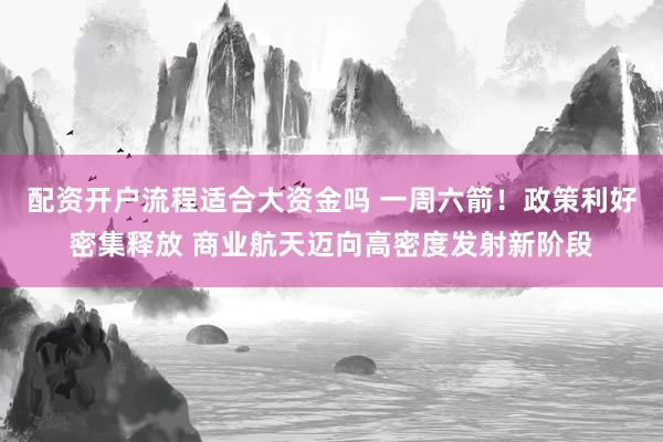 配资开户流程适合大资金吗 一周六箭！政策利好密集释放 商业航天迈向高密度发射新阶段