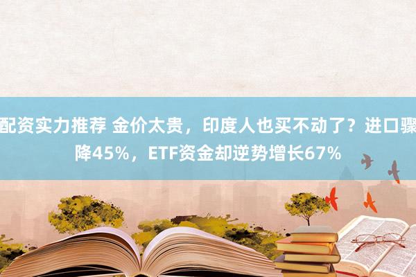 配资实力推荐 金价太贵，印度人也买不动了？进口骤降45%，ETF资金却逆势增长67%