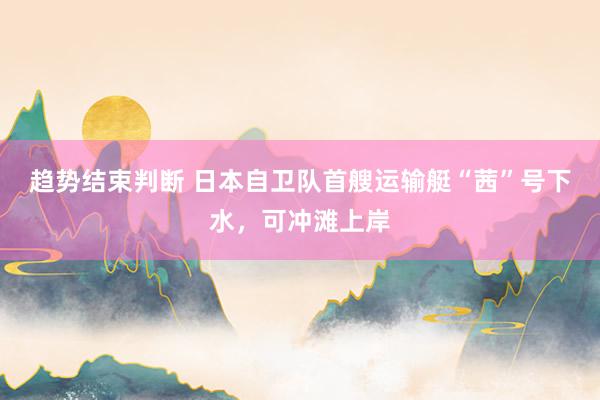 趋势结束判断 日本自卫队首艘运输艇“茜”号下水，可冲滩上岸