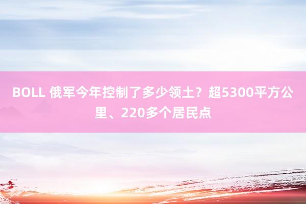 BOLL 俄军今年控制了多少领土?超5300平方公里、220多个居民点