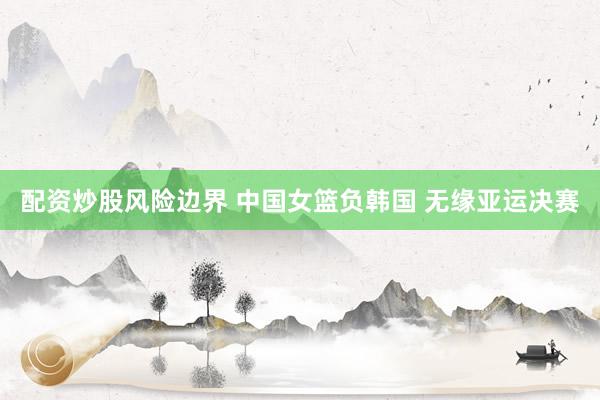 配资炒股风险边界 中国女篮负韩国 无缘亚运决赛