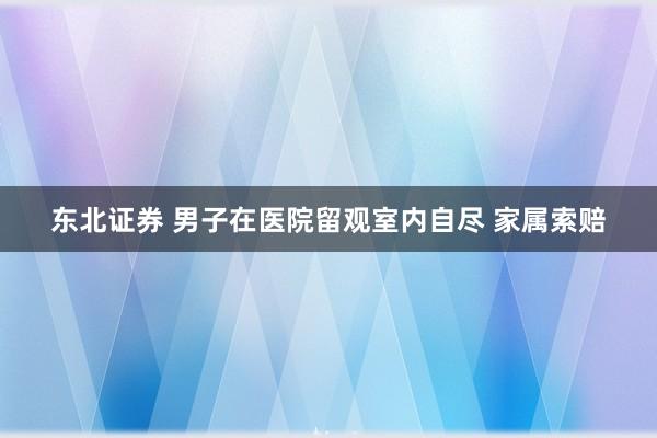 东北证券 男子在医院留观室内自尽 家属索赔