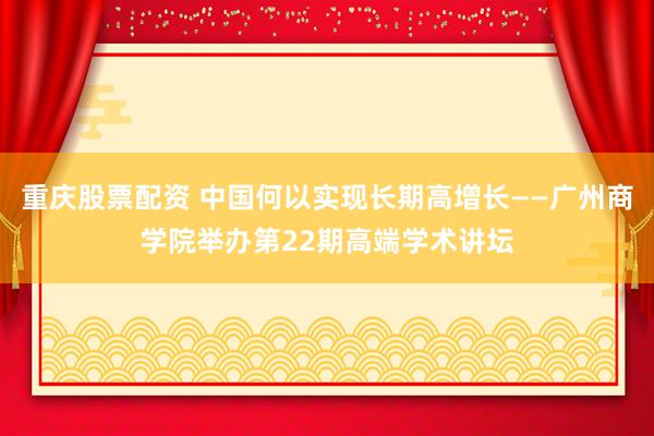 重庆股票配资 中国何以实现长期高增长——广州商学院举办第22期高端学术讲坛