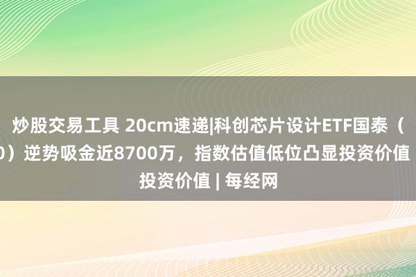 炒股交易工具 20cm速递|科创芯片设计ETF国泰（589260）逆势吸金近8700万，指数估值低位凸显投资价值 | 每经网