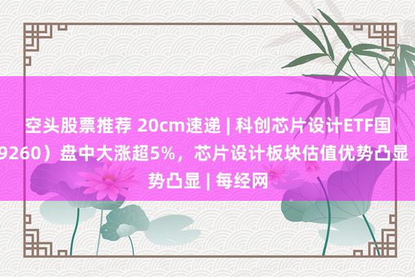 空头股票推荐 20cm速递 | 科创芯片设计ETF国泰（589260）盘中大涨超5%，芯片设计板块估值优势凸显 | 每经网