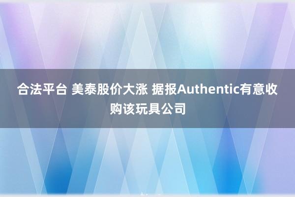 合法平台 美泰股价大涨 据报Authentic有意收购该玩具公司
