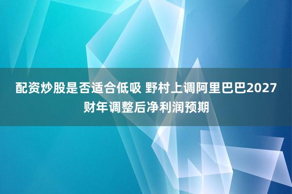 配资炒股是否适合低吸 野村上调阿里巴巴2027财年调整后净利润预期