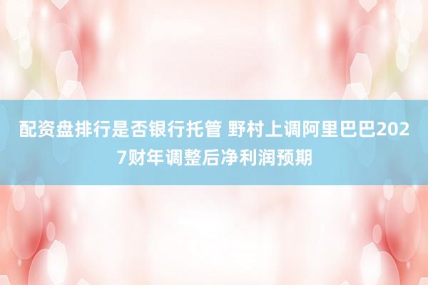 配资盘排行是否银行托管 野村上调阿里巴巴2027财年调整后净利润预期