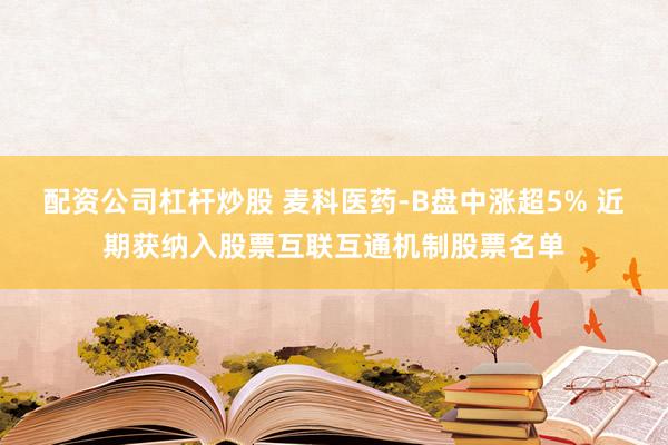 配资公司杠杆炒股 麦科医药-B盘中涨超5% 近期获纳入股票互联互通机制股票名单