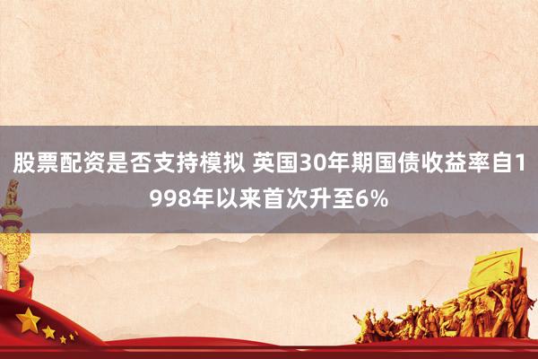 股票配资是否支持模拟 英国30年期国债收益率自1998年以来首次升至6%