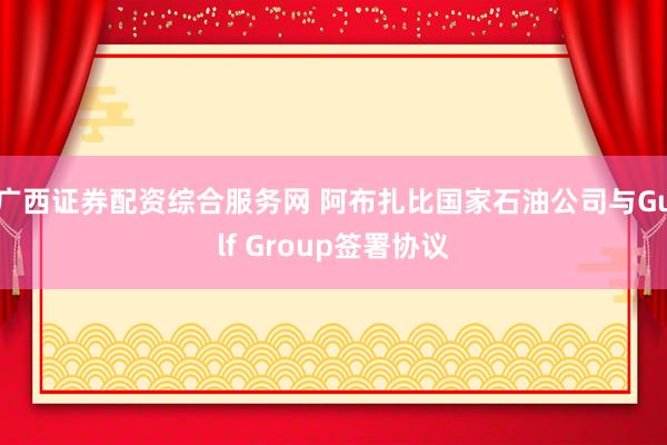 广西证券配资综合服务网 阿布扎比国家石油公司与Gulf Group签署协议