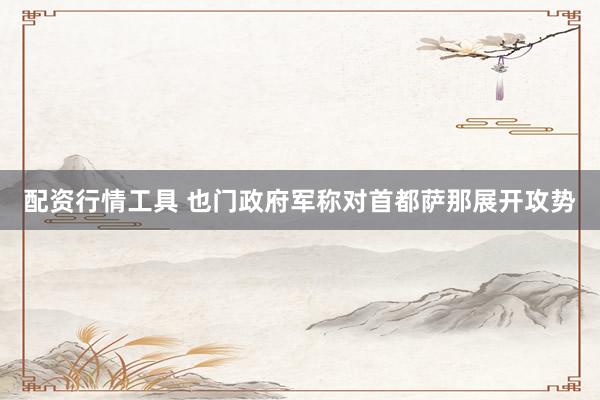 配资行情工具 也门政府军称对首都萨那展开攻势