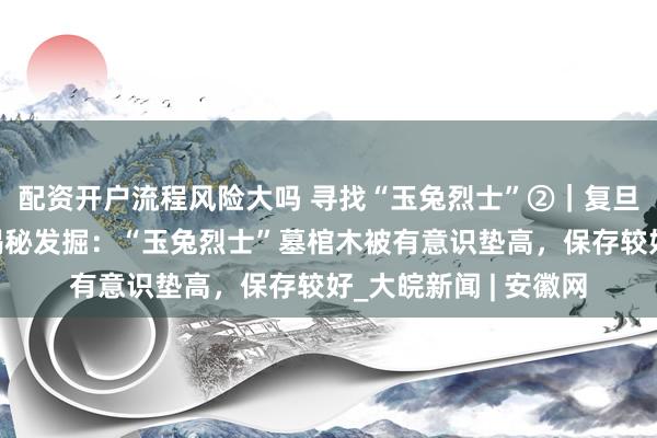 配资开户流程风险大吗 寻找“玉兔烈士”②｜复旦大学科技考古团队揭秘发掘：“玉兔烈士”墓棺木被有意识垫高，保存较好_大皖新闻 | 安徽网