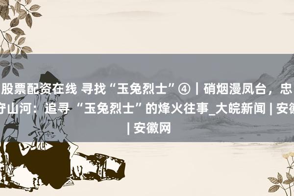 股票配资在线 寻找“玉兔烈士”④｜硝烟漫凤台，忠骨守山河：追寻 “玉兔烈士”的烽火往事_大皖新闻 | 安徽网