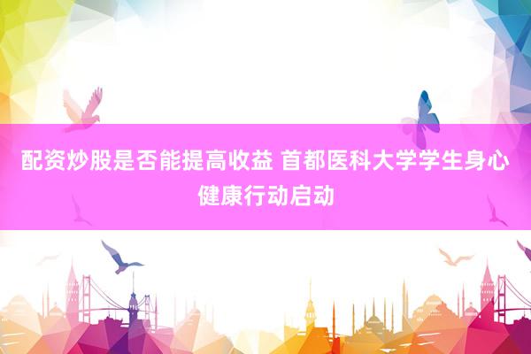 配资炒股是否能提高收益 首都医科大学学生身心健康行动启动