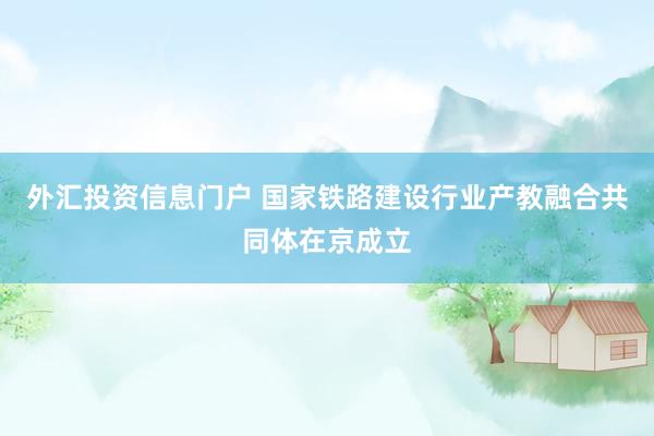 外汇投资信息门户 国家铁路建设行业产教融合共同体在京成立