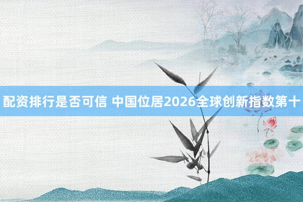 配资排行是否可信 中国位居2026全球创新指数第十