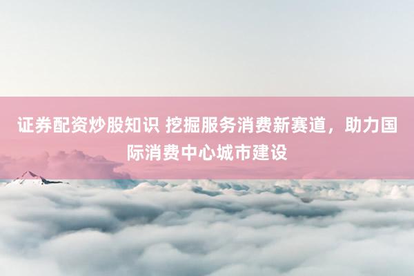 证券配资炒股知识 挖掘服务消费新赛道，助力国际消费中心城市建设