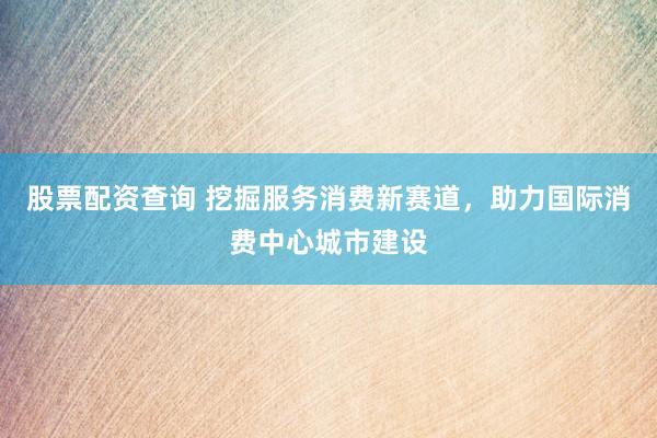 股票配资查询 挖掘服务消费新赛道，助力国际消费中心城市建设