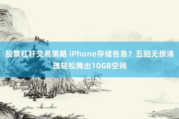 股票杠杆交易策略 iPhone存储告急？五招无损清理轻松腾出10GB空间