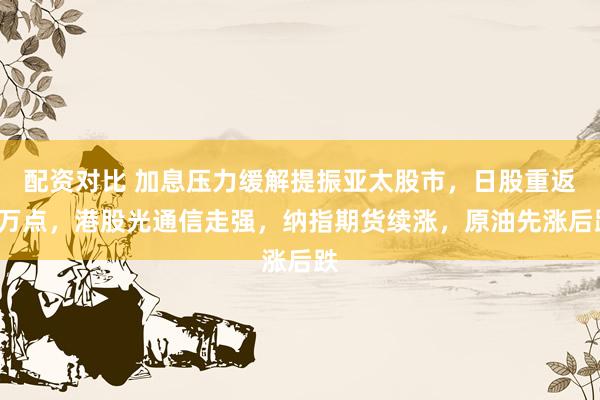 配资对比 加息压力缓解提振亚太股市，日股重返7万点，港股光通信走强，纳指期货续涨，原油先涨后跌