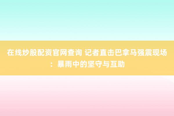 在线炒股配资官网查询 记者直击巴拿马强震现场：暴雨中的坚守与互助