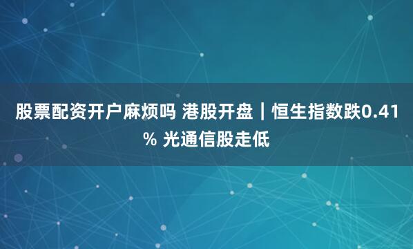 股票配资开户麻烦吗 港股开盘｜恒生指数跌0.41% 光通信股走低