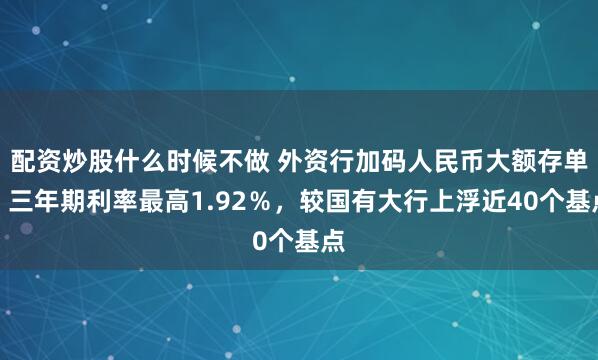 配资炒股什么时候不做 外资行加码人民币大额存单，三年期利率最高1.92％，较国有大行上浮近40个基点