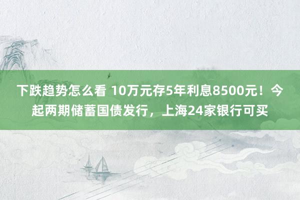 下跌趋势怎么看 10万元存5年利息8500元！今起两期储蓄国债发行，上海24家银行可买