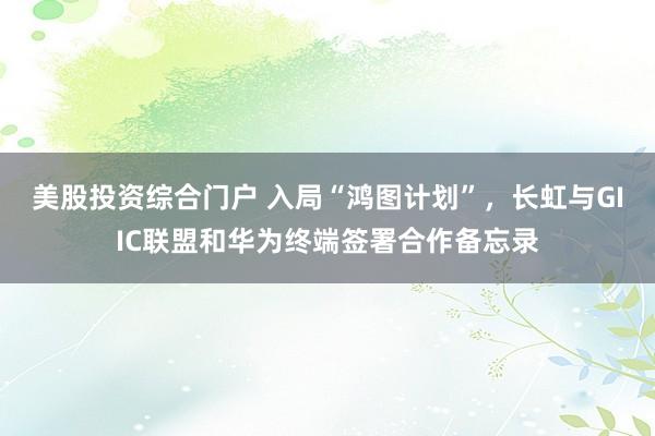 美股投资综合门户 入局“鸿图计划”,长虹与GIIC联盟和华为终端签署合作备忘录
