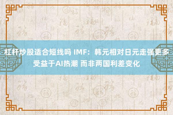 杠杆炒股适合短线吗 IMF：韩元相对日元走强更多受益于AI热潮 而非两国利差变化