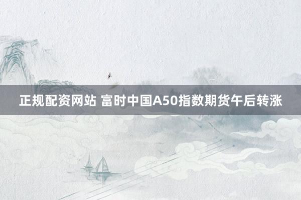 正规配资网站 富时中国A50指数期货午后转涨