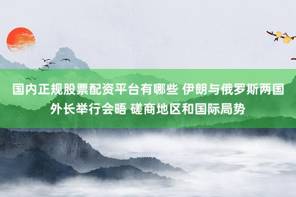 国内正规股票配资平台有哪些 伊朗与俄罗斯两国外长举行会晤 磋商地区和国际局势