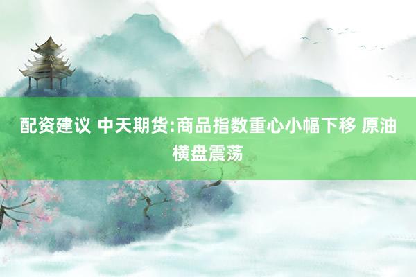 配资建议 中天期货:商品指数重心小幅下移 原油横盘震荡