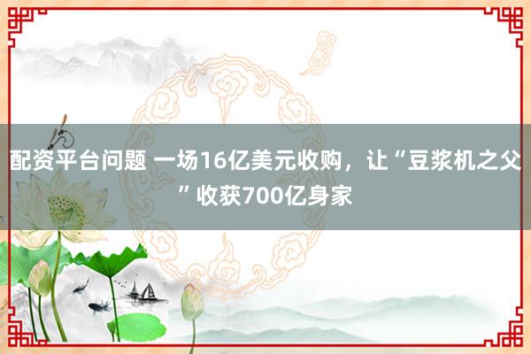 配资平台问题 一场16亿美元收购，让“豆浆机之父”收获700亿身家