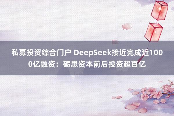 私募投资综合门户 DeepSeek接近完成近1000亿融资：砺思资本前后投资超百亿