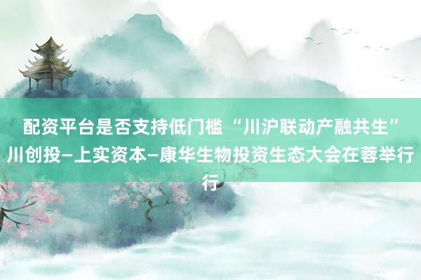 配资平台是否支持低门槛 “川沪联动产融共生”川创投—上实资本—康华生物投资生态大会在蓉举行
