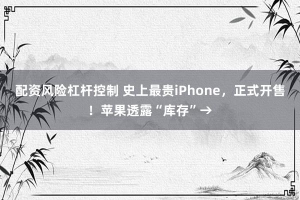 配资风险杠杆控制 史上最贵iPhone,正式开售!苹果透露“库存”→
