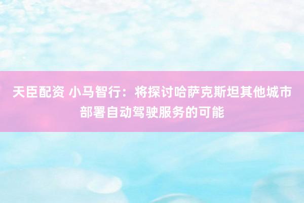 天臣配资 小马智行：将探讨哈萨克斯坦其他城市部署自动驾驶服务的可能