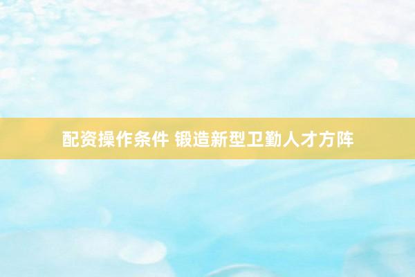 配资操作条件 锻造新型卫勤人才方阵