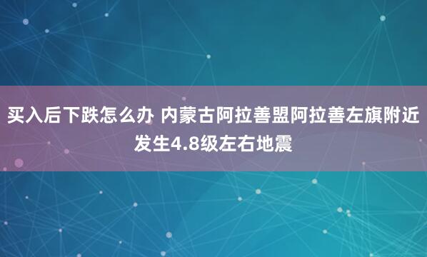 买入后下跌怎么办 内蒙古阿拉善盟阿拉善左旗附近发生4.8级左右地震