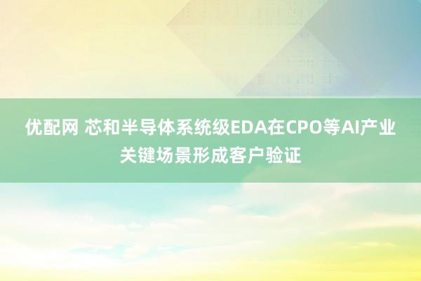 优配网 芯和半导体系统级EDA在CPO等AI产业关键场景形成客户验证