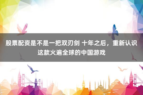股票配资是不是一把双刃剑 十年之后，重新认识这款火遍全球的中国游戏