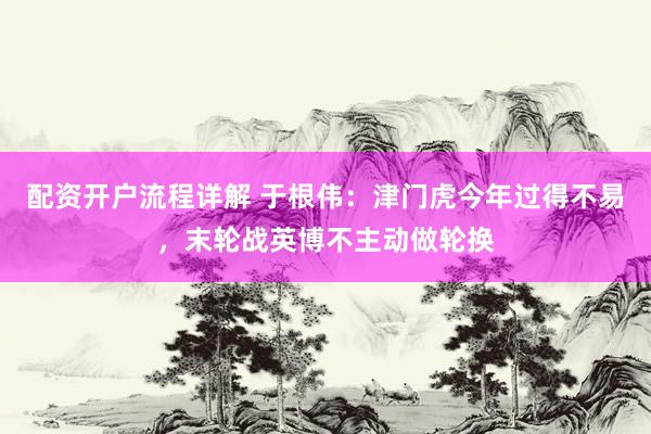 配资开户流程详解 于根伟：津门虎今年过得不易，末轮战英博不主动做轮换