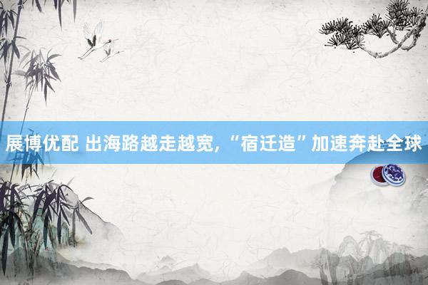 展博优配 出海路越走越宽, “宿迁造”加速奔赴全球