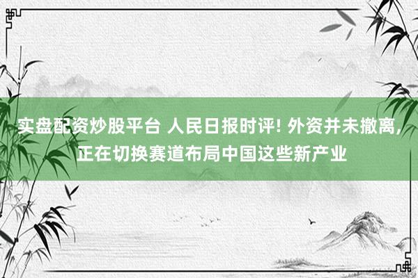 实盘配资炒股平台 人民日报时评! 外资并未撤离, 正在切换赛道布局中国这些新产业