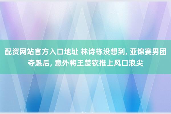 配资网站官方入口地址 林诗栋没想到, 亚锦赛男团夺魁后, 意外将王楚钦推上风口浪尖