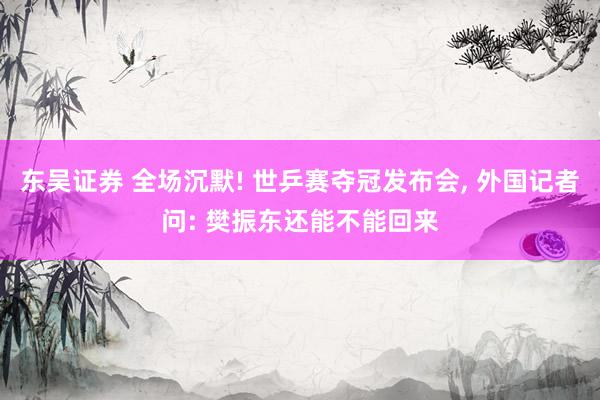 东吴证券 全场沉默! 世乒赛夺冠发布会, 外国记者问: 樊振东还能不能回来