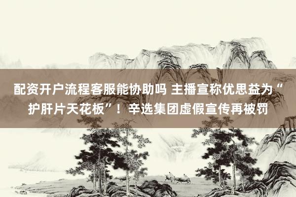 配资开户流程客服能协助吗 主播宣称优思益为“护肝片天花板”！辛选集团虚假宣传再被罚